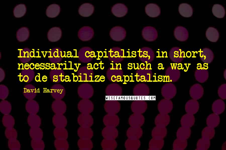 David Harvey Quotes: Individual capitalists, in short, necessarily act in such a way as to de-stabilize capitalism.