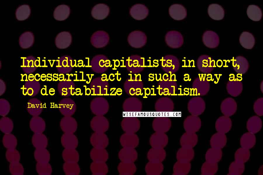 David Harvey Quotes: Individual capitalists, in short, necessarily act in such a way as to de-stabilize capitalism.