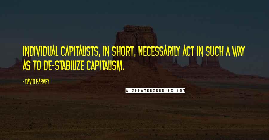 David Harvey Quotes: Individual capitalists, in short, necessarily act in such a way as to de-stabilize capitalism.