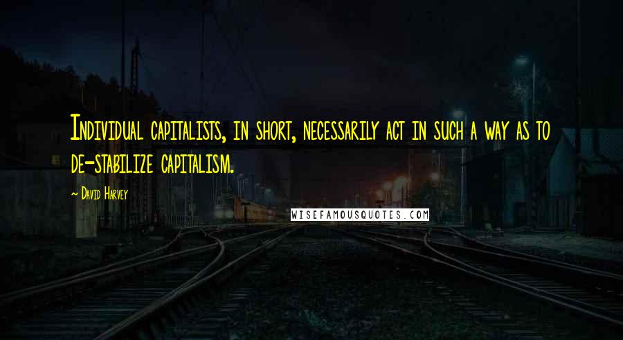 David Harvey Quotes: Individual capitalists, in short, necessarily act in such a way as to de-stabilize capitalism.