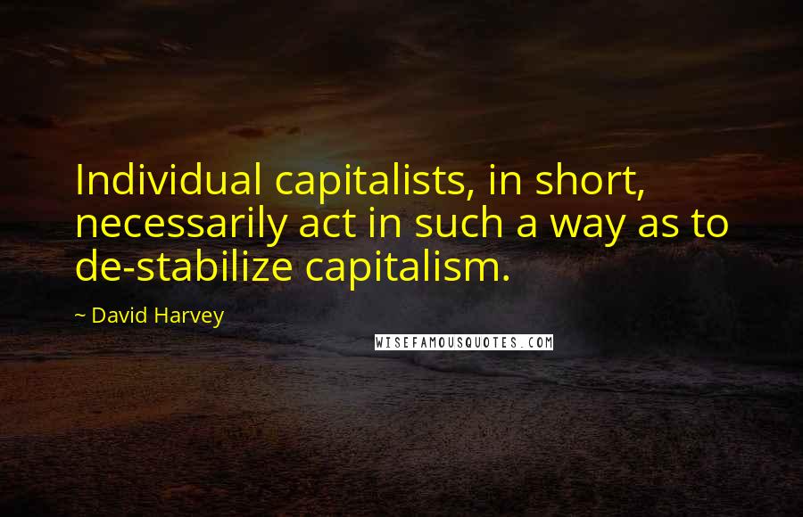 David Harvey Quotes: Individual capitalists, in short, necessarily act in such a way as to de-stabilize capitalism.