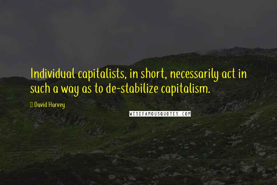 David Harvey Quotes: Individual capitalists, in short, necessarily act in such a way as to de-stabilize capitalism.