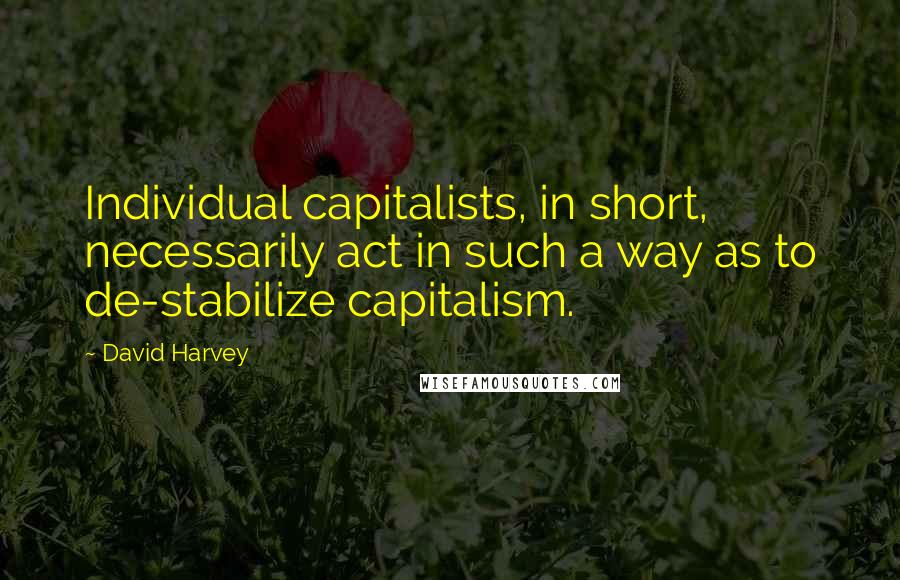 David Harvey Quotes: Individual capitalists, in short, necessarily act in such a way as to de-stabilize capitalism.