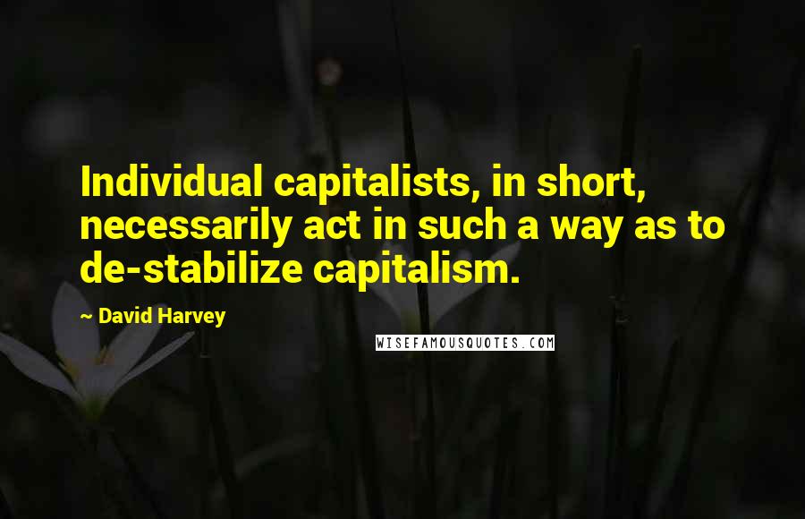 David Harvey Quotes: Individual capitalists, in short, necessarily act in such a way as to de-stabilize capitalism.