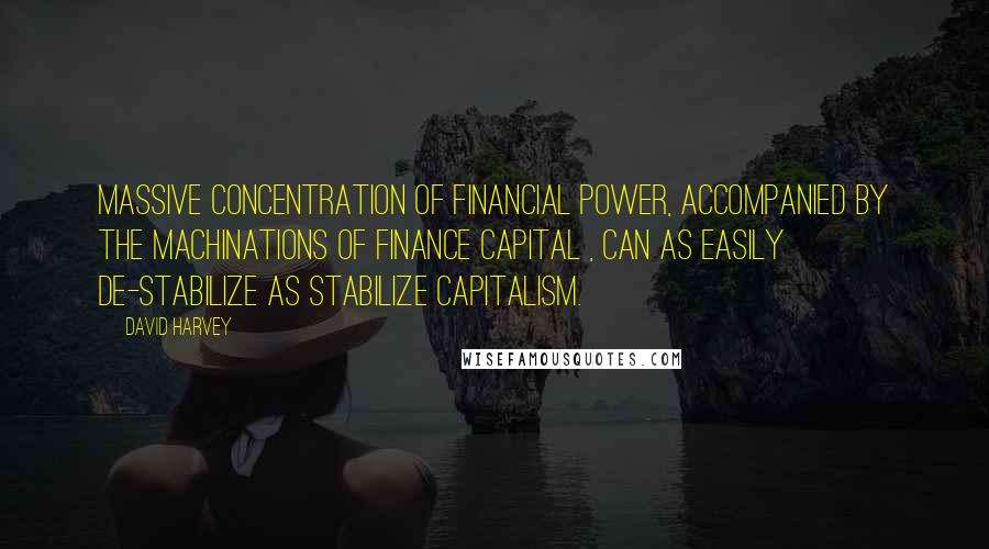 David Harvey Quotes: Massive concentration of financial power, accompanied by the machinations of finance capital , can as easily de-stabilize as stabilize capitalism.