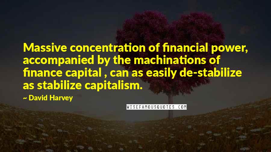 David Harvey Quotes: Massive concentration of financial power, accompanied by the machinations of finance capital , can as easily de-stabilize as stabilize capitalism.