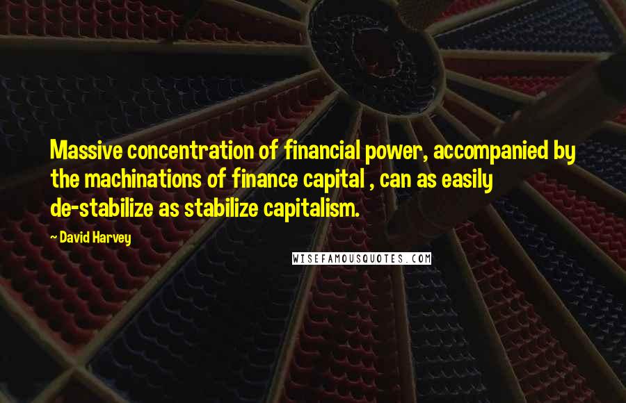 David Harvey Quotes: Massive concentration of financial power, accompanied by the machinations of finance capital , can as easily de-stabilize as stabilize capitalism.