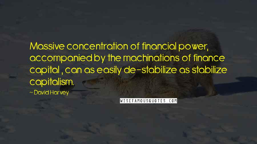 David Harvey Quotes: Massive concentration of financial power, accompanied by the machinations of finance capital , can as easily de-stabilize as stabilize capitalism.