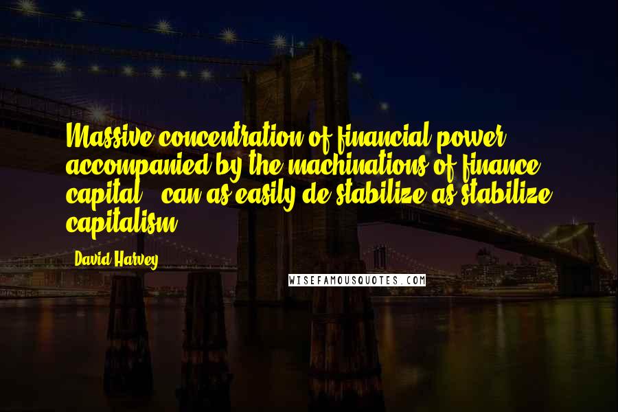 David Harvey Quotes: Massive concentration of financial power, accompanied by the machinations of finance capital , can as easily de-stabilize as stabilize capitalism.