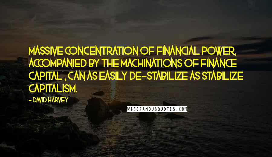 David Harvey Quotes: Massive concentration of financial power, accompanied by the machinations of finance capital , can as easily de-stabilize as stabilize capitalism.