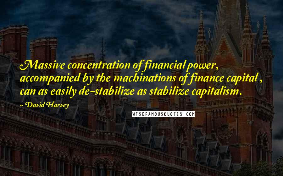 David Harvey Quotes: Massive concentration of financial power, accompanied by the machinations of finance capital , can as easily de-stabilize as stabilize capitalism.