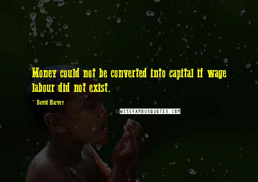 David Harvey Quotes: Money could not be converted into capital if wage labour did not exist.