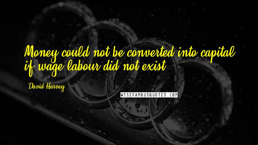 David Harvey Quotes: Money could not be converted into capital if wage labour did not exist.