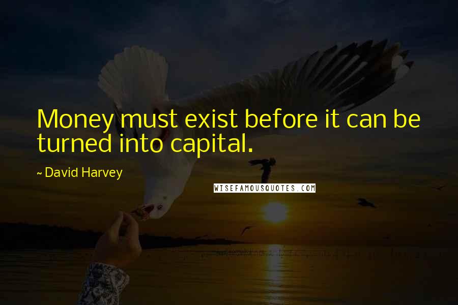 David Harvey Quotes: Money must exist before it can be turned into capital.