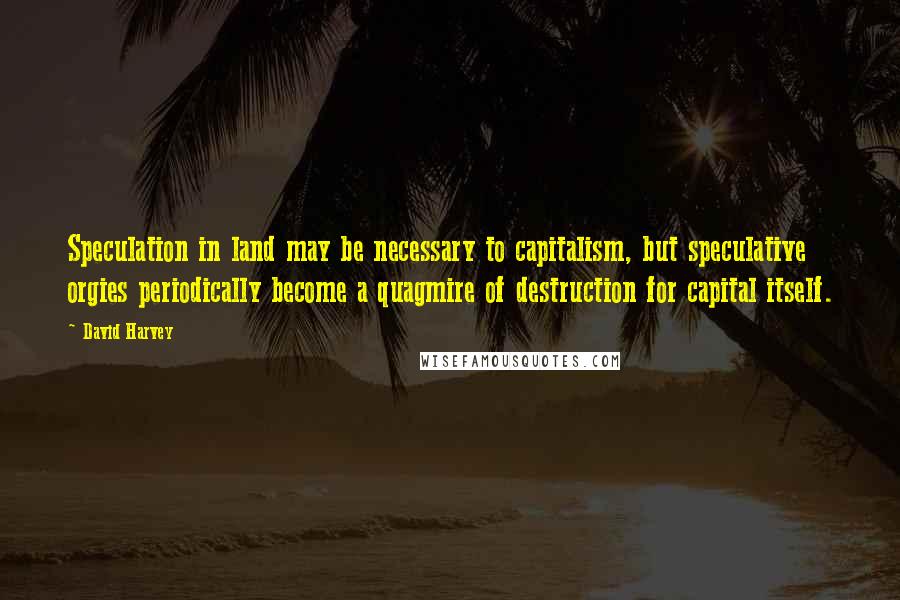 David Harvey Quotes: Speculation in land may be necessary to capitalism, but speculative orgies periodically become a quagmire of destruction for capital itself.