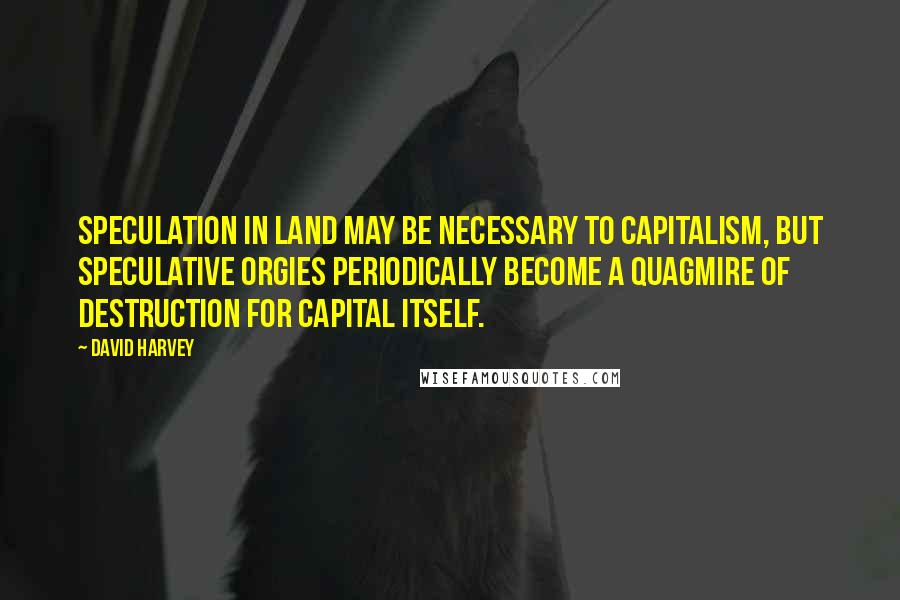 David Harvey Quotes: Speculation in land may be necessary to capitalism, but speculative orgies periodically become a quagmire of destruction for capital itself.