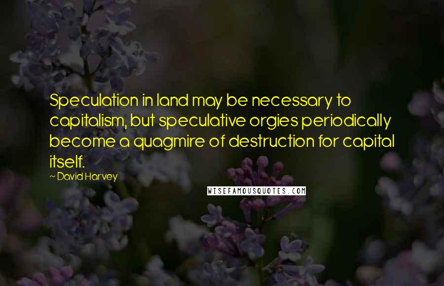 David Harvey Quotes: Speculation in land may be necessary to capitalism, but speculative orgies periodically become a quagmire of destruction for capital itself.