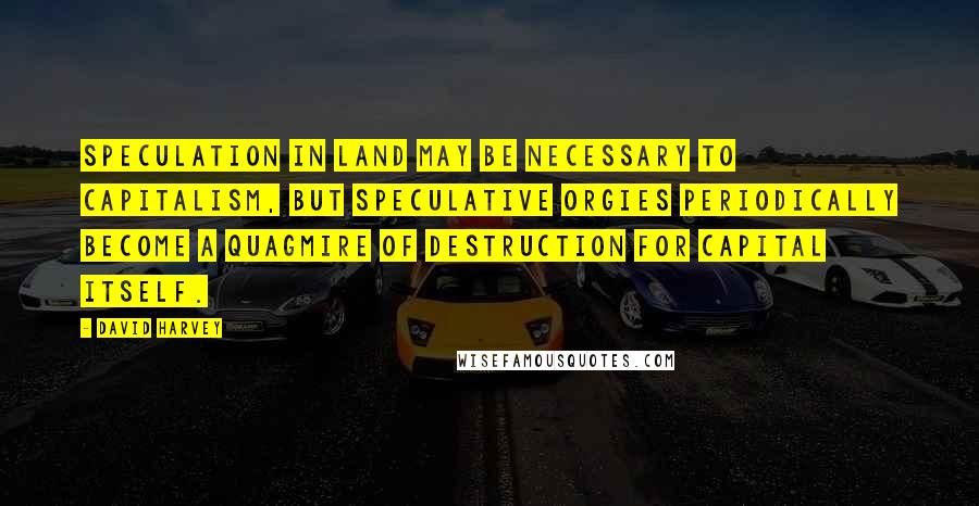 David Harvey Quotes: Speculation in land may be necessary to capitalism, but speculative orgies periodically become a quagmire of destruction for capital itself.