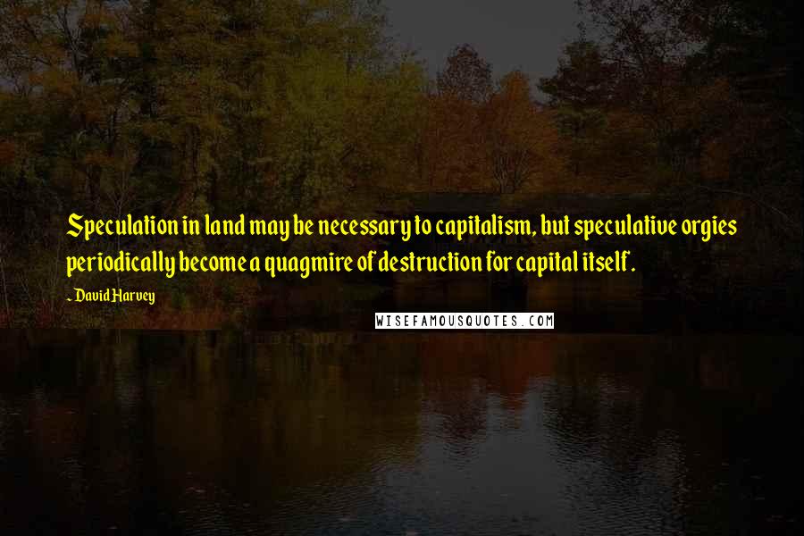 David Harvey Quotes: Speculation in land may be necessary to capitalism, but speculative orgies periodically become a quagmire of destruction for capital itself.