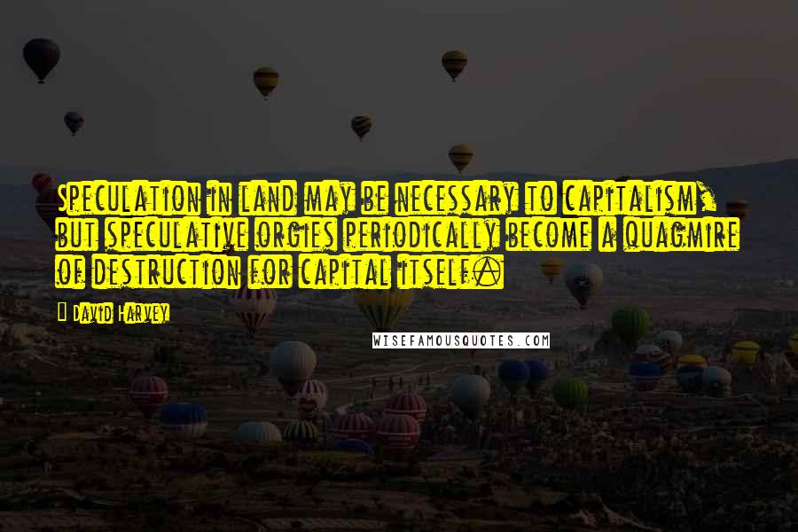 David Harvey Quotes: Speculation in land may be necessary to capitalism, but speculative orgies periodically become a quagmire of destruction for capital itself.