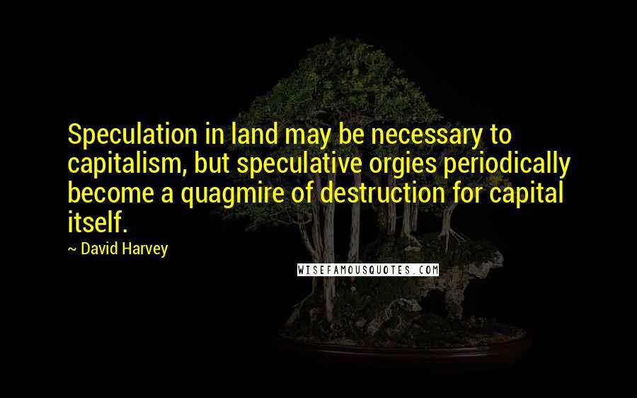 David Harvey Quotes: Speculation in land may be necessary to capitalism, but speculative orgies periodically become a quagmire of destruction for capital itself.