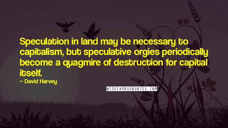 David Harvey Quotes: Speculation in land may be necessary to capitalism, but speculative orgies periodically become a quagmire of destruction for capital itself.