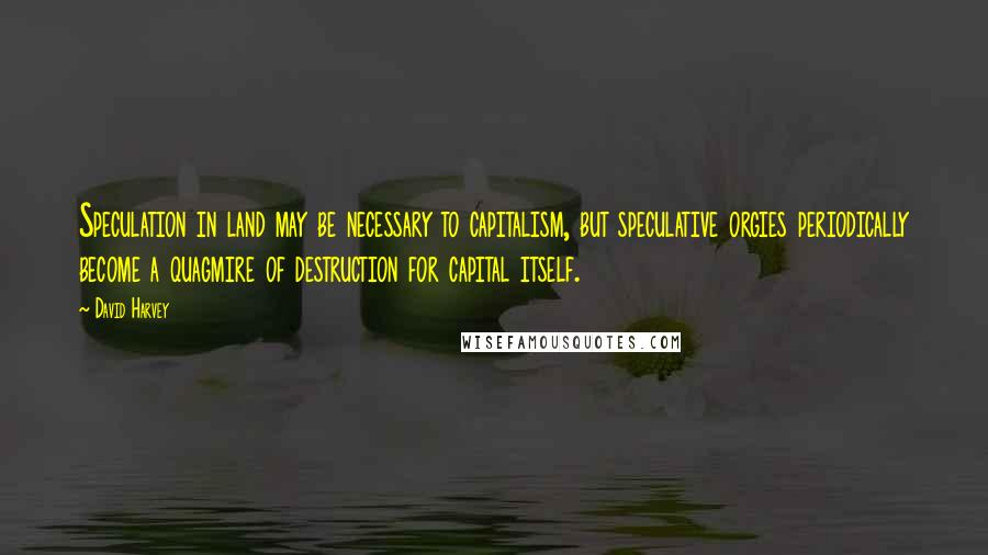 David Harvey Quotes: Speculation in land may be necessary to capitalism, but speculative orgies periodically become a quagmire of destruction for capital itself.