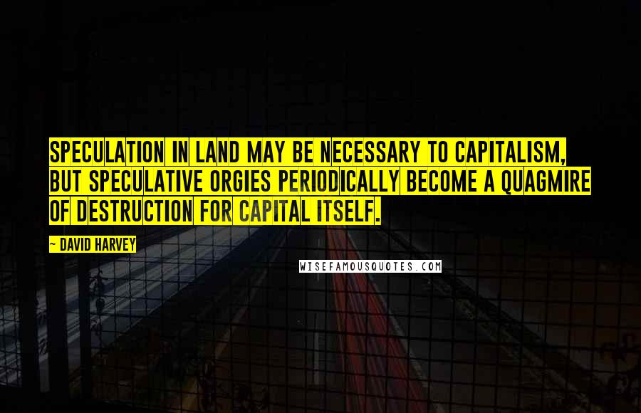 David Harvey Quotes: Speculation in land may be necessary to capitalism, but speculative orgies periodically become a quagmire of destruction for capital itself.