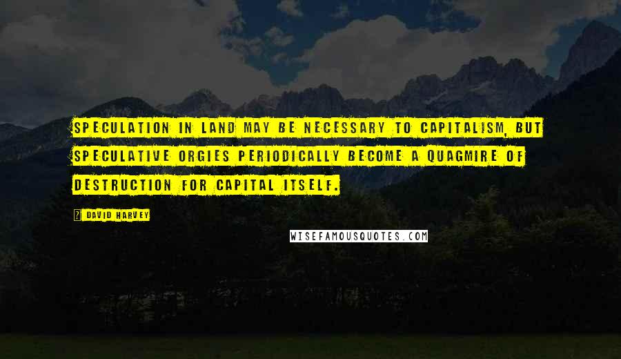 David Harvey Quotes: Speculation in land may be necessary to capitalism, but speculative orgies periodically become a quagmire of destruction for capital itself.