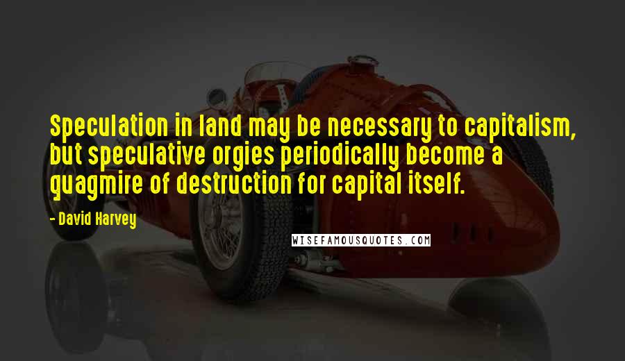 David Harvey Quotes: Speculation in land may be necessary to capitalism, but speculative orgies periodically become a quagmire of destruction for capital itself.