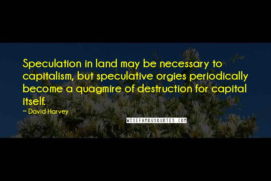 David Harvey Quotes: Speculation in land may be necessary to capitalism, but speculative orgies periodically become a quagmire of destruction for capital itself.