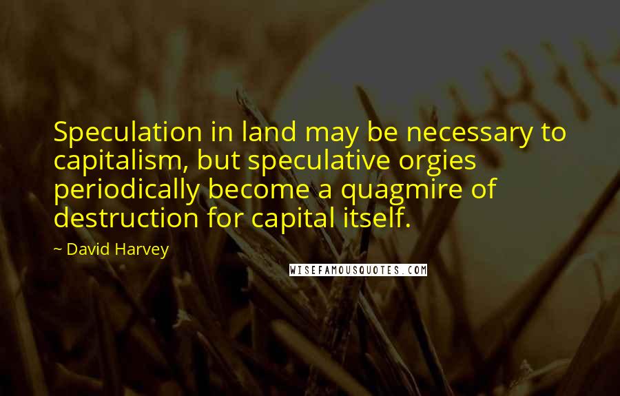 David Harvey Quotes: Speculation in land may be necessary to capitalism, but speculative orgies periodically become a quagmire of destruction for capital itself.