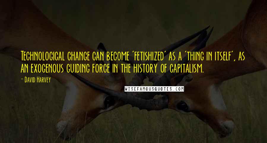 David Harvey Quotes: Technological change can become 'fetishized' as a 'thing in itself', as an exogenous guiding force in the history of capitalism.