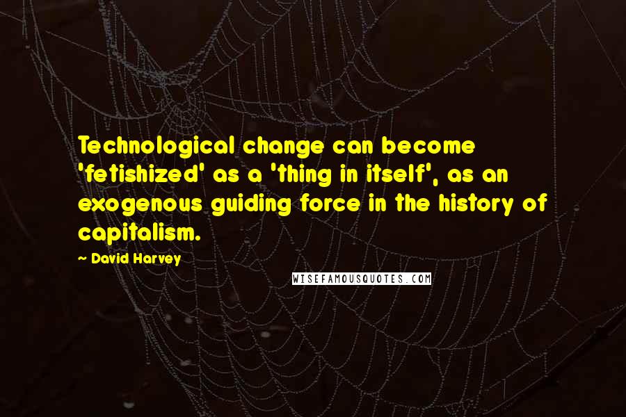 David Harvey Quotes: Technological change can become 'fetishized' as a 'thing in itself', as an exogenous guiding force in the history of capitalism.