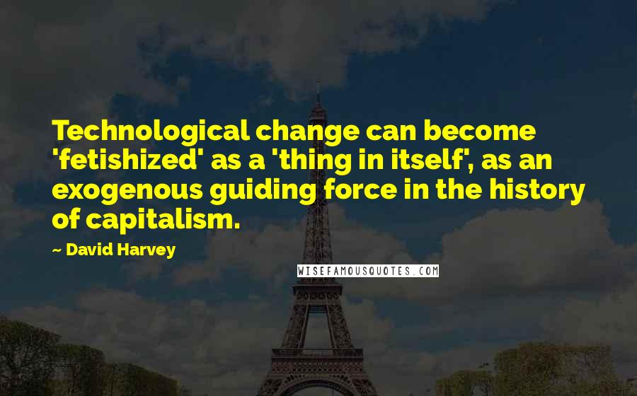 David Harvey Quotes: Technological change can become 'fetishized' as a 'thing in itself', as an exogenous guiding force in the history of capitalism.