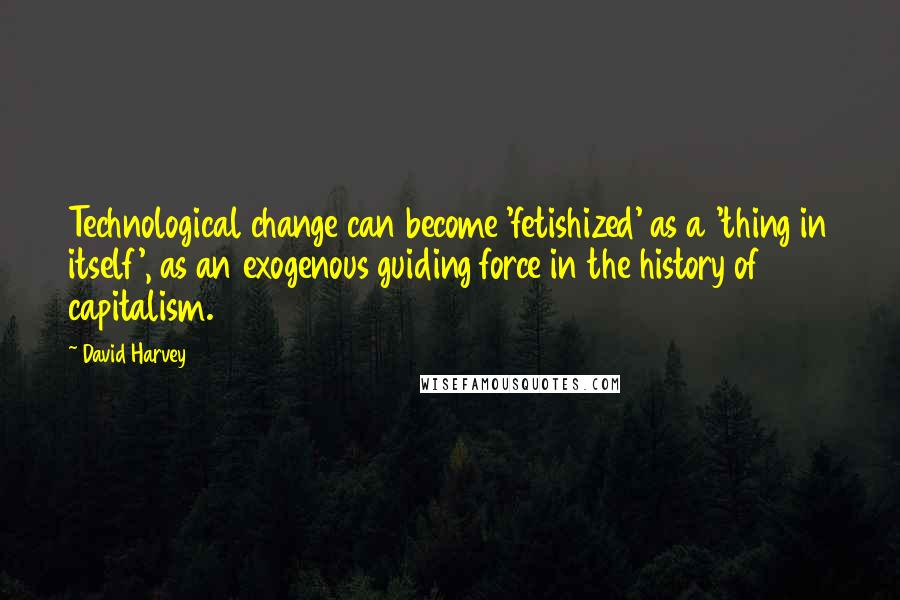 David Harvey Quotes: Technological change can become 'fetishized' as a 'thing in itself', as an exogenous guiding force in the history of capitalism.