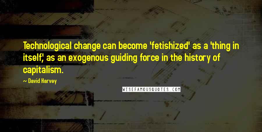 David Harvey Quotes: Technological change can become 'fetishized' as a 'thing in itself', as an exogenous guiding force in the history of capitalism.