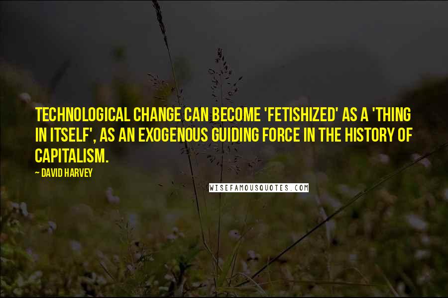 David Harvey Quotes: Technological change can become 'fetishized' as a 'thing in itself', as an exogenous guiding force in the history of capitalism.