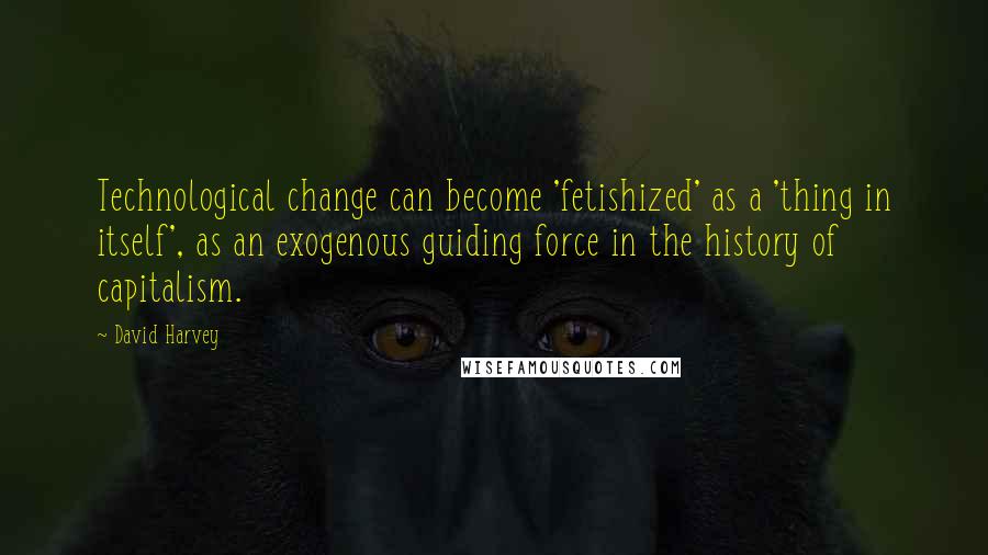 David Harvey Quotes: Technological change can become 'fetishized' as a 'thing in itself', as an exogenous guiding force in the history of capitalism.