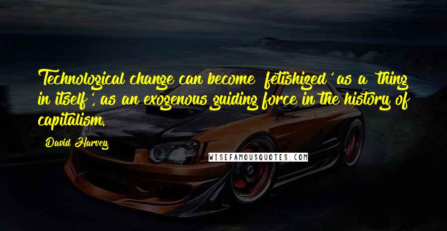 David Harvey Quotes: Technological change can become 'fetishized' as a 'thing in itself', as an exogenous guiding force in the history of capitalism.