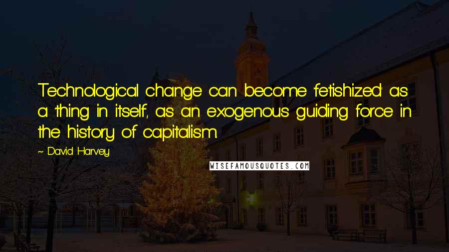 David Harvey Quotes: Technological change can become 'fetishized' as a 'thing in itself', as an exogenous guiding force in the history of capitalism.