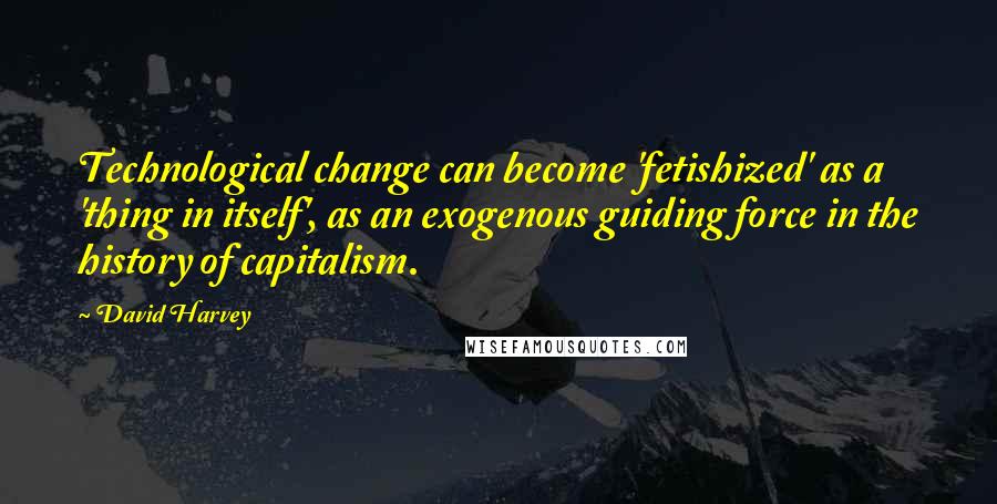 David Harvey Quotes: Technological change can become 'fetishized' as a 'thing in itself', as an exogenous guiding force in the history of capitalism.