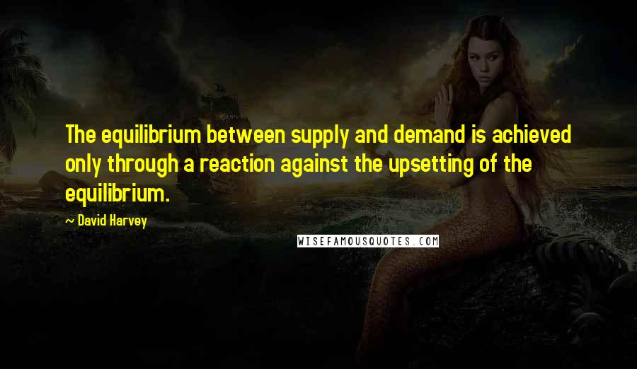 David Harvey Quotes: The equilibrium between supply and demand is achieved only through a reaction against the upsetting of the equilibrium.