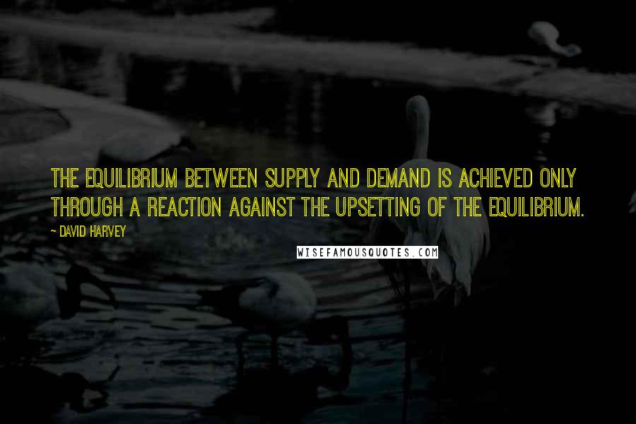 David Harvey Quotes: The equilibrium between supply and demand is achieved only through a reaction against the upsetting of the equilibrium.