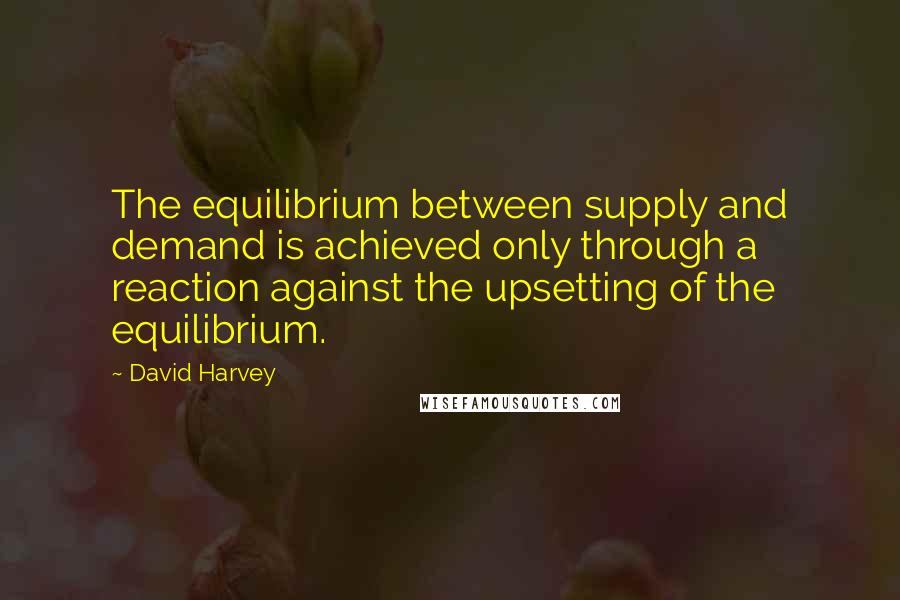 David Harvey Quotes: The equilibrium between supply and demand is achieved only through a reaction against the upsetting of the equilibrium.