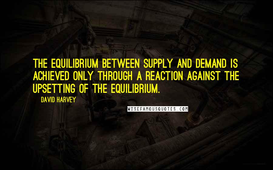 David Harvey Quotes: The equilibrium between supply and demand is achieved only through a reaction against the upsetting of the equilibrium.