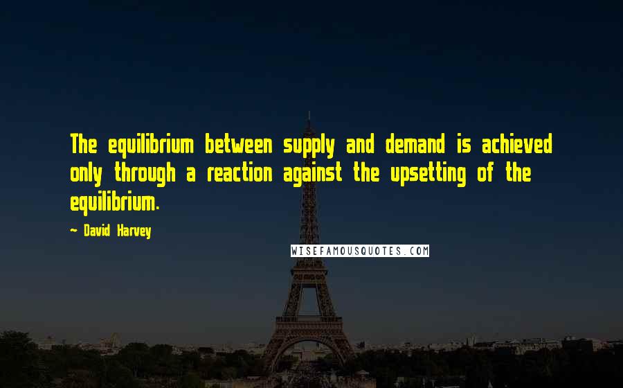 David Harvey Quotes: The equilibrium between supply and demand is achieved only through a reaction against the upsetting of the equilibrium.