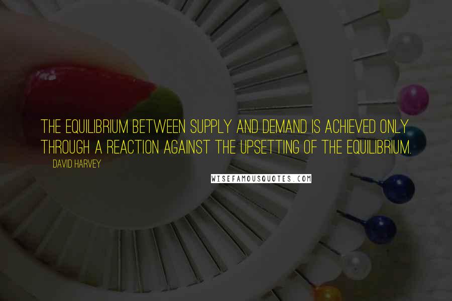 David Harvey Quotes: The equilibrium between supply and demand is achieved only through a reaction against the upsetting of the equilibrium.