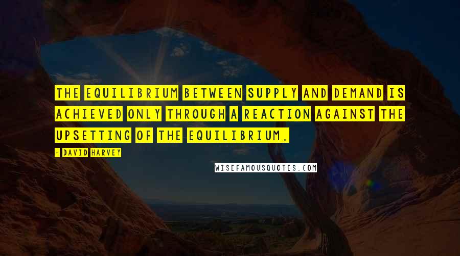 David Harvey Quotes: The equilibrium between supply and demand is achieved only through a reaction against the upsetting of the equilibrium.