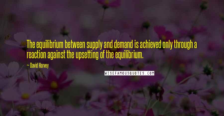 David Harvey Quotes: The equilibrium between supply and demand is achieved only through a reaction against the upsetting of the equilibrium.